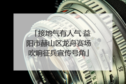 接地气有人气 益阳市赫山区龙舟赛场吹响征兵宣传号角